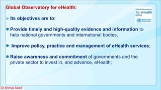 Global Observatory for eHealth:
 Its objectives are to:
 Provide timely and high-quality evidence and information to
help national governments and international bodies,
 Improve policy, practice and management of eHealth services;
 Raise awareness and commitment of governments and the
private sector to invest in, and advance, eHealth;
Dr.Shimaa Saied
 