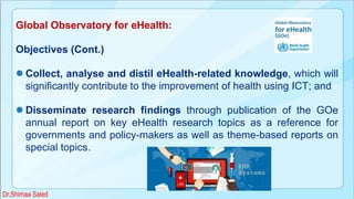 Global Observatory for eHealth:
Objectives (Cont.)
 Collect, analyse and distil eHealth-related knowledge, which will
significantly contribute to the improvement of health using ICT; and
 Disseminate research findings through publication of the GOe
annual report on key eHealth research topics as a reference for
governments and policy-makers as well as theme-based reports on
special topics.
Dr.Shimaa Saied
 