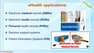 eHealth applications
 Electronic medical records (EMRs)
 Electronic health records (EHRs)
 Personal health records (PHRs)
 Decision support systems
 Patient Information Systems (PIS)
Dr.Shimaa Saied
 