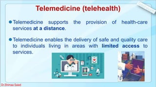 Telemedicine (telehealth)
Telemedicine supports the provision of health-care
services at a distance.
Telemedicine enables the delivery of safe and quality care
to individuals living in areas with limited access to
services.
Dr.Shimaa Saied
 