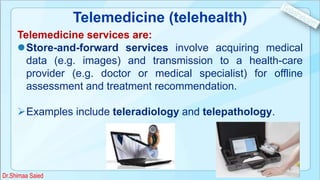 Telemedicine (telehealth)
Telemedicine services are:
Store-and-forward services involve acquiring medical
data (e.g. images) and transmission to a health-care
provider (e.g. doctor or medical specialist) for offline
assessment and treatment recommendation.
Examples include teleradiology and telepathology.
Dr.Shimaa Saied
 