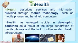 mHealth
mHealth describes services and information
provided through mobile technology, such as
mobile phones and handheld computers.
mHealth has emerged rapidly in developing
countries as a result of the large penetration of
mobile phones and the lack of other modern health
infrastructure.
Dr.Shimaa Saied
 