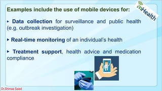 Examples include the use of mobile devices for:
▶ Data collection for surveillance and public health
(e.g. outbreak investigation)
▶ Real-time monitoring of an individual’s health
▶ Treatment support, health advice and medication
compliance
Dr.Shimaa Saied
 