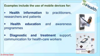 Examples include the use of mobile devices for:
▶ Health information to practitioners,
researchers and patients
▶ Health education and awareness
programmes
▶ Diagnostic and treatment support,
communication for health-care workers
Dr.Shimaa Saied
 