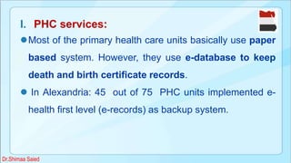 I. PHC services:
Most of the primary health care units basically use paper
based system. However, they use e-database to keep
death and birth certificate records.
 In Alexandria: 45 out of 75 PHC units implemented e-
health first level (e-records) as backup system.
Dr.Shimaa Saied
 
