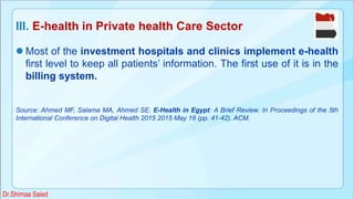 III. E-health in Private health Care Sector
 Most of the investment hospitals and clinics implement e-health
first level to keep all patients’ information. The first use of it is in the
billing system.
Source: Ahmed MF, Salama MA, Ahmed SE. E-Health in Egypt: A Brief Review. In Proceedings of the 5th
International Conference on Digital Health 2015 2015 May 18 (pp. 41-42). ACM.
Dr.Shimaa Saied
 
