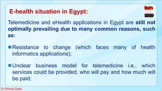 Telemedicine and eHealth applications in Egypt are still not
optimally prevailing due to many common reasons, such
as:
Resistance to change (which faces many of health
informatics applications);
Unclear business model for telemedicine i.e., which
services could be provided, who will pay and how much will
be paid;
E-health situation in Egypt:
Dr.Shimaa Saied
 