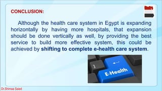 CONCLUSION:
Although the health care system in Egypt is expanding
horizontally by having more hospitals, that expansion
should be done vertically as well, by providing the best
service to build more effective system, this could be
achieved by shifting to complete e-health care system.
Dr.Shimaa Saied
 