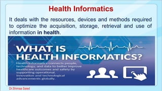 Health Informatics
It deals with the resources, devices and methods required
to optimize the acquisition, storage, retrieval and use of
information in health.
Dr.Shimaa Saied
 