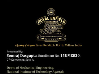 Presented By:
Somraj Dasgupta, Enrollment No. 15UME030,
7th Semester, Sec: A,
Deptt. of Mechanical Engineering,
National Institute of Technology Agartala
A Journeyof 118 years: From Redditch, U.K. to Vallam, India
 