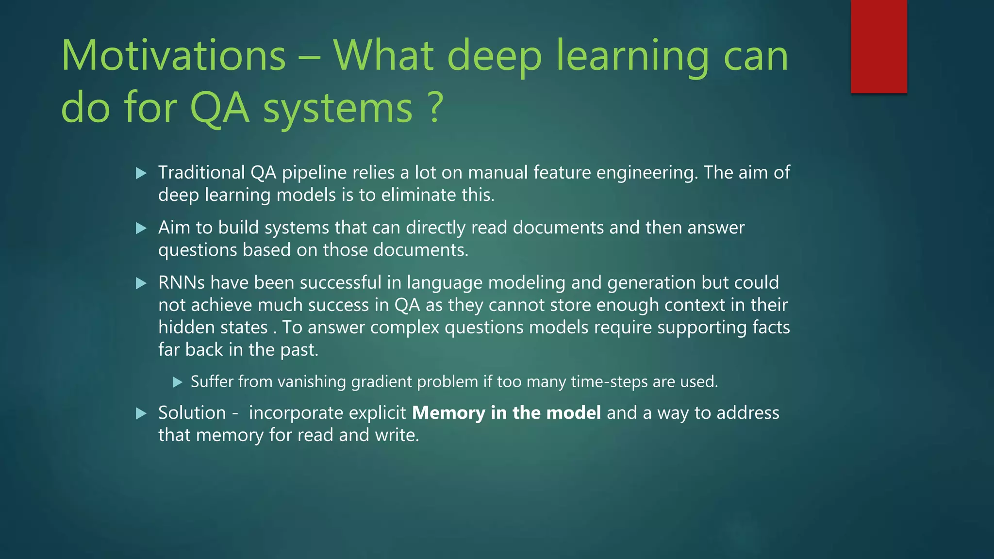 Motivations – What deep learning can
do for QA systems ?
 Traditional QA pipeline relies a lot on manual feature engineering. The aim of
deep learning models is to eliminate this.
 Aim to build systems that can directly read documents and then answer
questions based on those documents.
 RNNs have been successful in language modeling and generation but could
not achieve much success in QA as they cannot store enough context in their
hidden states . To answer complex questions models require supporting facts
far back in the past.
 Suffer from vanishing gradient problem if too many time-steps are used.
 Solution - incorporate explicit Memory in the model and a way to address
that memory for read and write.
 