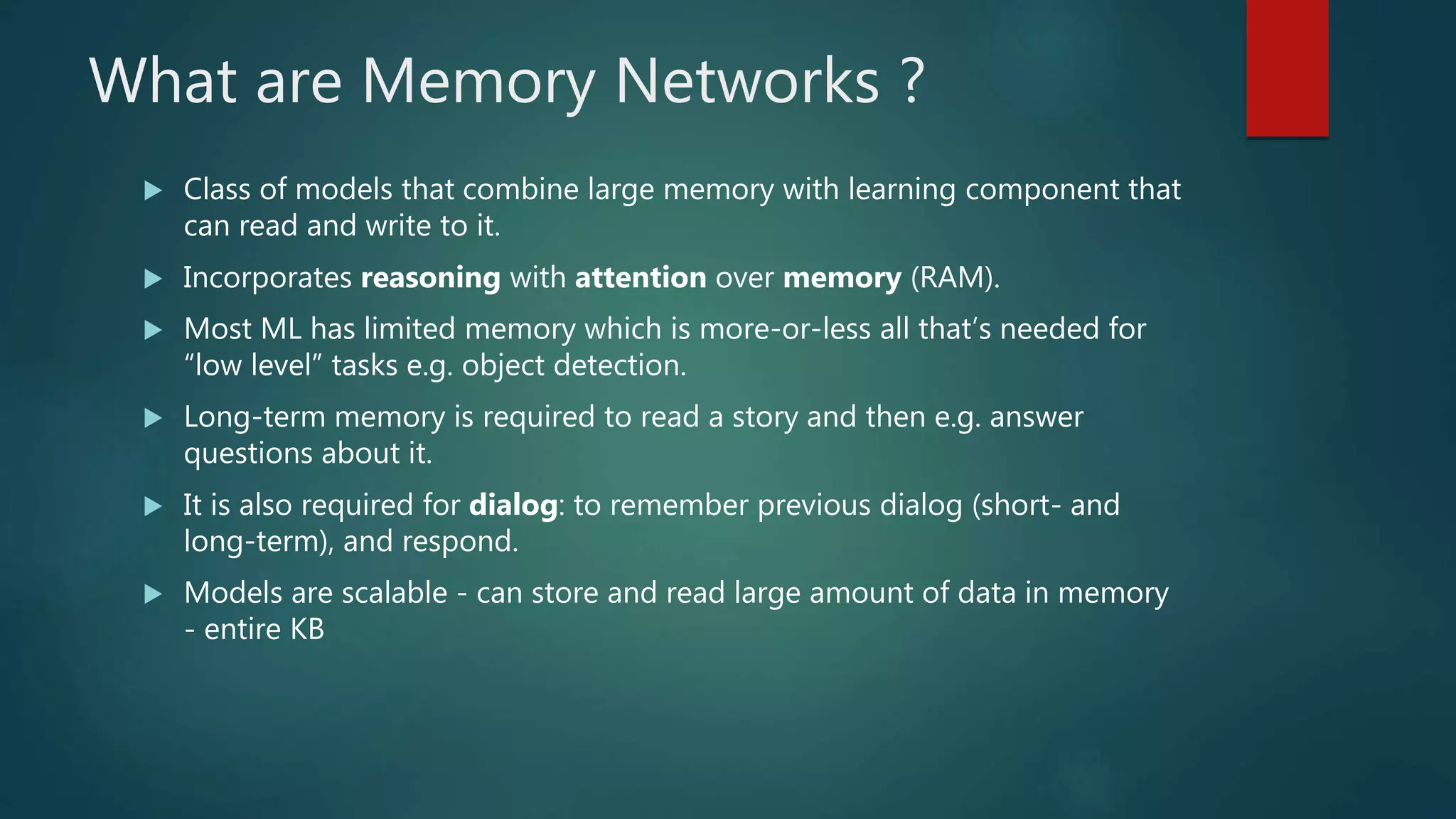 What are Memory Networks ?
 Class of models that combine large memory with learning component that
can read and write to it.
 Incorporates reasoning with attention over memory (RAM).
 Most ML has limited memory which is more-or-less all that’s needed for
“low level” tasks e.g. object detection.
 Long-term memory is required to read a story and then e.g. answer
questions about it.
 It is also required for dialog: to remember previous dialog (short- and
long-term), and respond.
 Models are scalable - can store and read large amount of data in memory
- entire KB
 