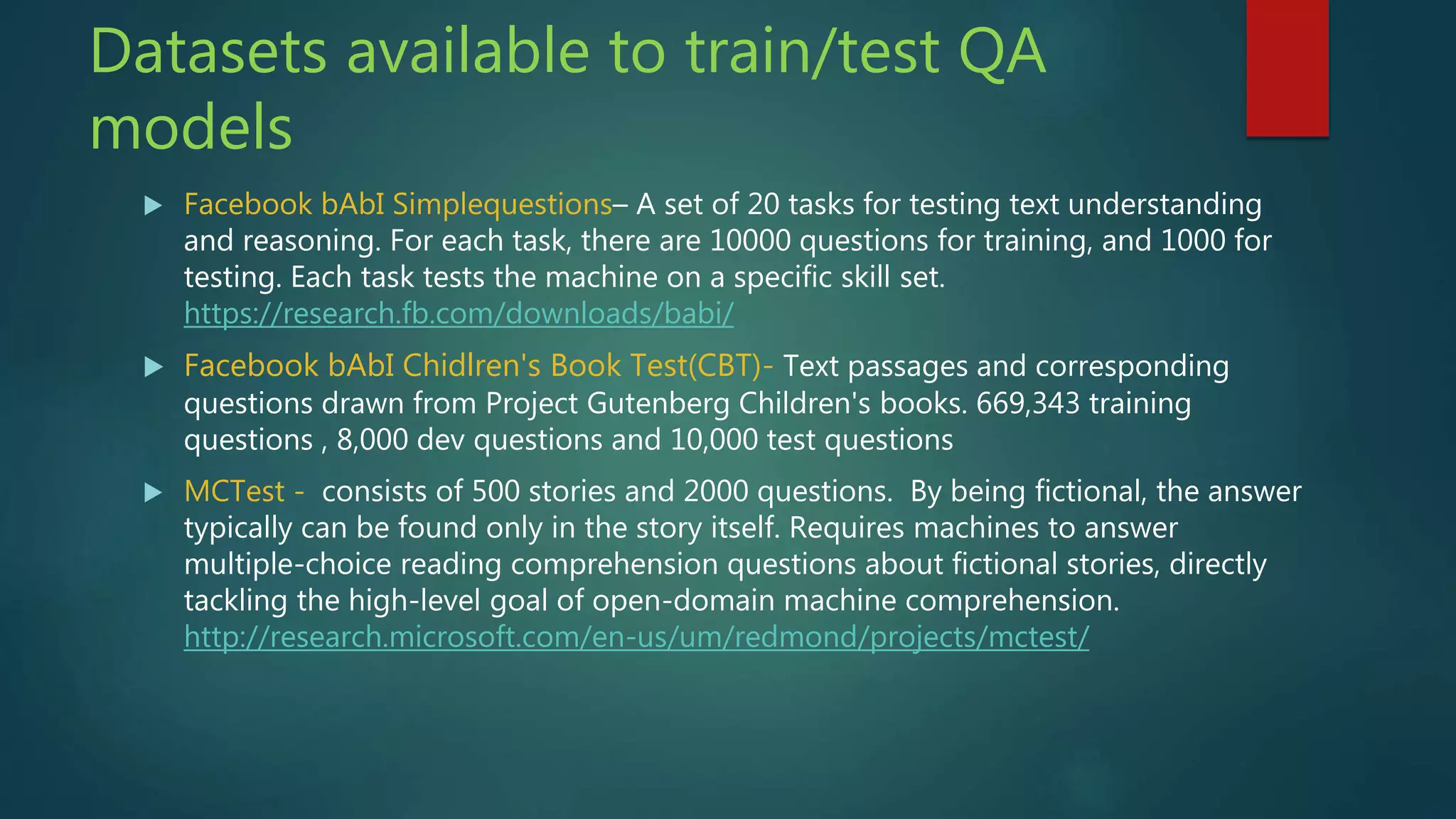 Datasets available to train/test QA
models
 Facebook bAbI Simplequestions– A set of 20 tasks for testing text understanding
and reasoning. For each task, there are 10000 questions for training, and 1000 for
testing. Each task tests the machine on a specific skill set.
https://research.fb.com/downloads/babi/
 Facebook bAbI Chidlren's Book Test(CBT)- Text passages and corresponding
questions drawn from Project Gutenberg Children's books. 669,343 training
questions , 8,000 dev questions and 10,000 test questions
 MCTest - consists of 500 stories and 2000 questions. By being fictional, the answer
typically can be found only in the story itself. Requires machines to answer
multiple-choice reading comprehension questions about fictional stories, directly
tackling the high-level goal of open-domain machine comprehension.
http://research.microsoft.com/en-us/um/redmond/projects/mctest/
 