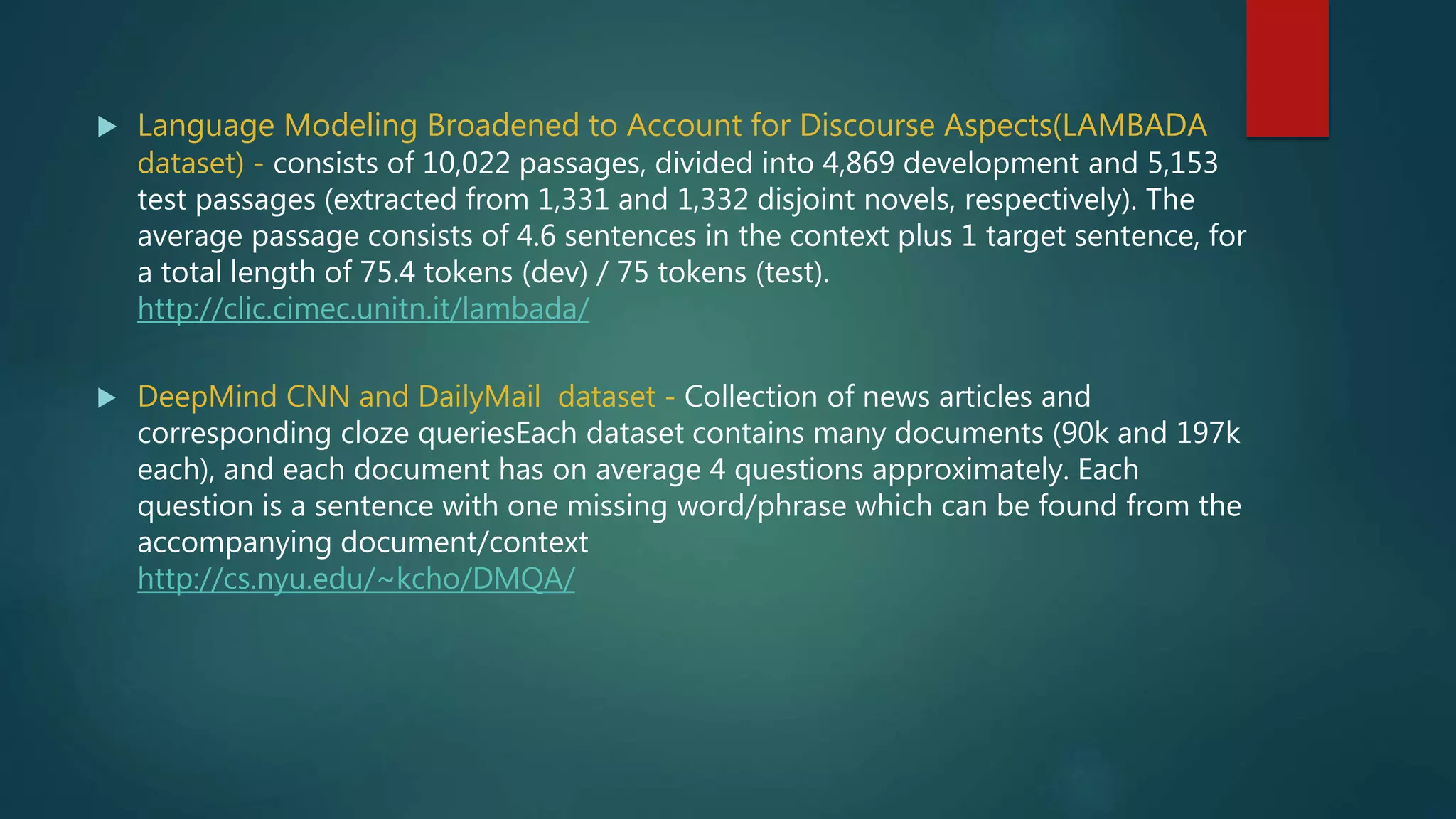  Language Modeling Broadened to Account for Discourse Aspects(LAMBADA
dataset) - consists of 10,022 passages, divided into 4,869 development and 5,153
test passages (extracted from 1,331 and 1,332 disjoint novels, respectively). The
average passage consists of 4.6 sentences in the context plus 1 target sentence, for
a total length of 75.4 tokens (dev) / 75 tokens (test).
http://clic.cimec.unitn.it/lambada/
 DeepMind CNN and DailyMail dataset - Collection of news articles and
corresponding cloze queriesEach dataset contains many documents (90k and 197k
each), and each document has on average 4 questions approximately. Each
question is a sentence with one missing word/phrase which can be found from the
accompanying document/context
http://cs.nyu.edu/~kcho/DMQA/
 