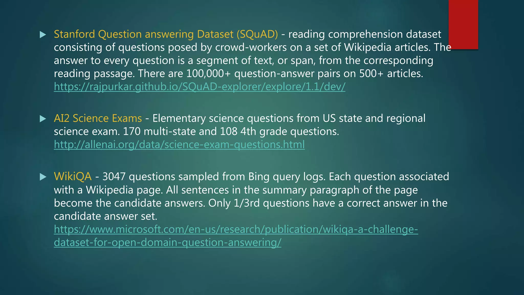  Stanford Question answering Dataset (SQuAD) - reading comprehension dataset
consisting of questions posed by crowd-workers on a set of Wikipedia articles. The
answer to every question is a segment of text, or span, from the corresponding
reading passage. There are 100,000+ question-answer pairs on 500+ articles.
https://rajpurkar.github.io/SQuAD-explorer/explore/1.1/dev/
 AI2 Science Exams - Elementary science questions from US state and regional
science exam. 170 multi-state and 108 4th grade questions.
http://allenai.org/data/science-exam-questions.html
 WikiQA - 3047 questions sampled from Bing query logs. Each question associated
with a Wikipedia page. All sentences in the summary paragraph of the page
become the candidate answers. Only 1/3rd questions have a correct answer in the
candidate answer set.
https://www.microsoft.com/en-us/research/publication/wikiqa-a-challenge-
dataset-for-open-domain-question-answering/
 