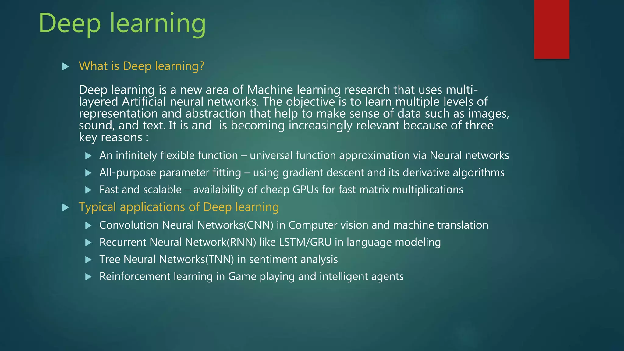 Deep learning
 What is Deep learning?
Deep learning is a new area of Machine learning research that uses multi-
layered Artificial neural networks. The objective is to learn multiple levels of
representation and abstraction that help to make sense of data such as images,
sound, and text. It is and is becoming increasingly relevant because of three
key reasons :
 An infinitely flexible function – universal function approximation via Neural networks
 All-purpose parameter fitting – using gradient descent and its derivative algorithms
 Fast and scalable – availability of cheap GPUs for fast matrix multiplications
 Typical applications of Deep learning
 Convolution Neural Networks(CNN) in Computer vision and machine translation
 Recurrent Neural Network(RNN) like LSTM/GRU in language modeling
 Tree Neural Networks(TNN) in sentiment analysis
 Reinforcement learning in Game playing and intelligent agents
 