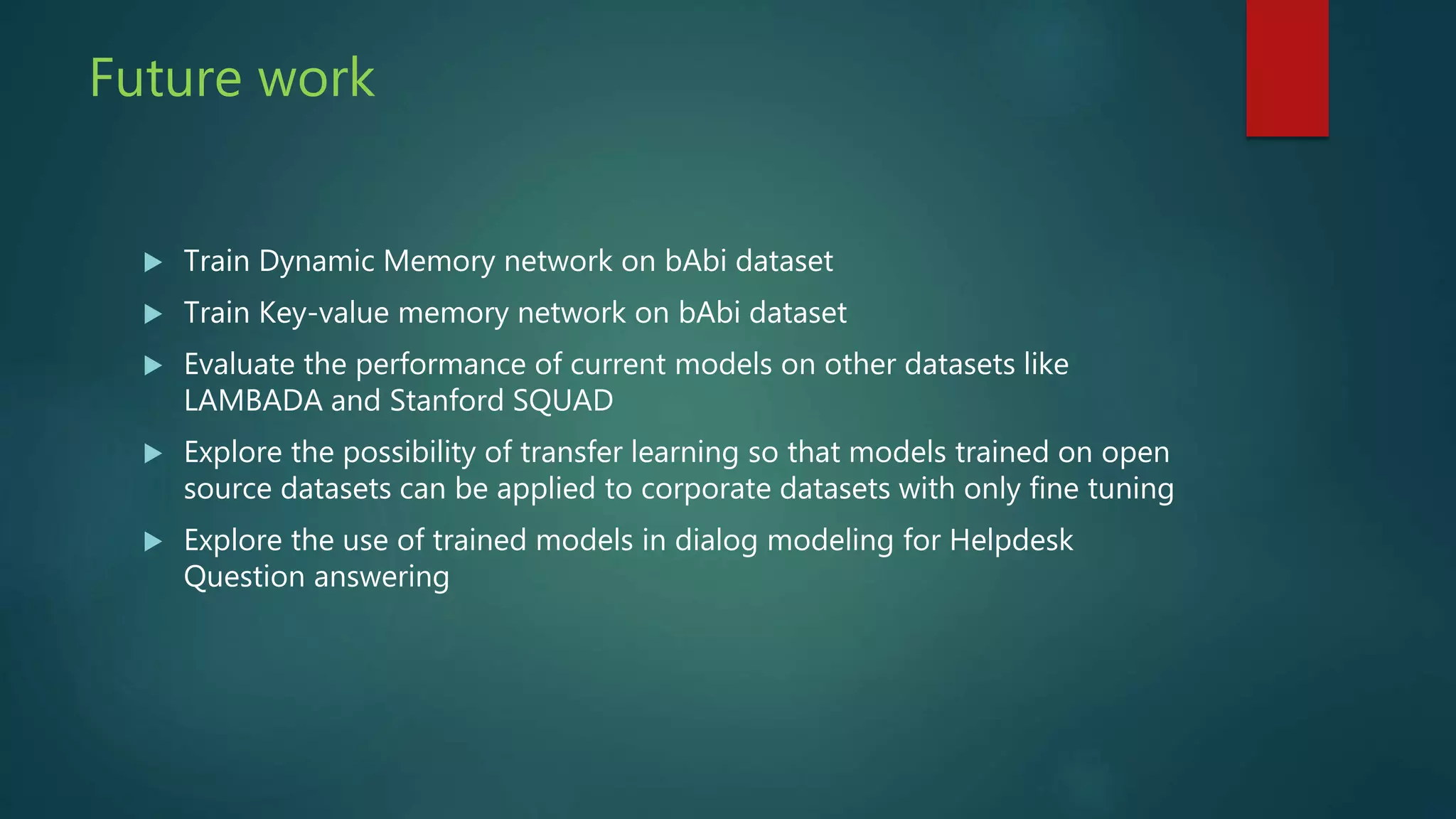Future work
 Train Dynamic Memory network on bAbi dataset
 Train Key-value memory network on bAbi dataset
 Evaluate the performance of current models on other datasets like
LAMBADA and Stanford SQUAD
 Explore the possibility of transfer learning so that models trained on open
source datasets can be applied to corporate datasets with only fine tuning
 Explore the use of trained models in dialog modeling for Helpdesk
Question answering
 