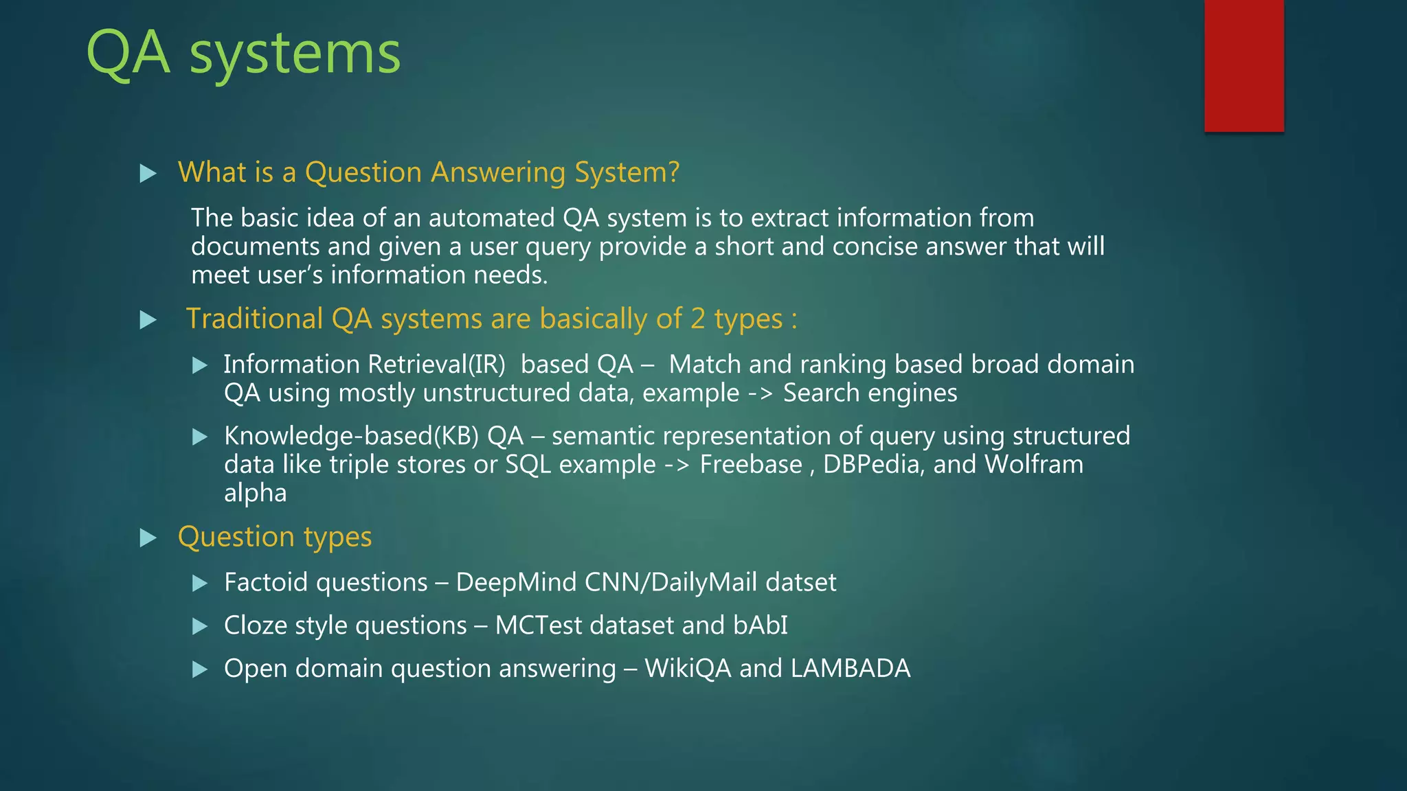  What is a Question Answering System?
The basic idea of an automated QA system is to extract information from
documents and given a user query provide a short and concise answer that will
meet user’s information needs.
 Traditional QA systems are basically of 2 types :
 Information Retrieval(IR) based QA – Match and ranking based broad domain
QA using mostly unstructured data, example -> Search engines
 Knowledge-based(KB) QA – semantic representation of query using structured
data like triple stores or SQL example -> Freebase , DBPedia, and Wolfram
alpha
 Question types
 Factoid questions – DeepMind CNN/DailyMail datset
 Cloze style questions – MCTest dataset and bAbI
 Open domain question answering – WikiQA and LAMBADA
QA systems
 