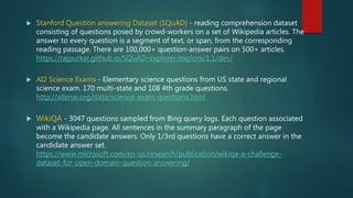  Stanford Question answering Dataset (SQuAD) - reading comprehension dataset
consisting of questions posed by crowd-workers on a set of Wikipedia articles. The
answer to every question is a segment of text, or span, from the corresponding
reading passage. There are 100,000+ question-answer pairs on 500+ articles.
https://rajpurkar.github.io/SQuAD-explorer/explore/1.1/dev/
 AI2 Science Exams - Elementary science questions from US state and regional
science exam. 170 multi-state and 108 4th grade questions.
http://allenai.org/data/science-exam-questions.html
 WikiQA - 3047 questions sampled from Bing query logs. Each question associated
with a Wikipedia page. All sentences in the summary paragraph of the page
become the candidate answers. Only 1/3rd questions have a correct answer in the
candidate answer set.
https://www.microsoft.com/en-us/research/publication/wikiqa-a-challenge-
dataset-for-open-domain-question-answering/
 