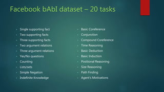 Facebook bAbI dataset – 20 tasks
• Single supporting fact
• Two supporting facts
• Three supporting facts
• Two argument relations
• Three argument relations
• Yes/No questions
• Counting
• Lists/sets
• Simple Negation
• Indefinite Knowledge
• Basic Coreference
• Conjunction
• Compound Coreference
• Time Reasoning
• Basic Deduction
• Basic Induction
• Positional Reasoning
• Size Reasoning
• Path Finding
• Agent’s Motivations
 