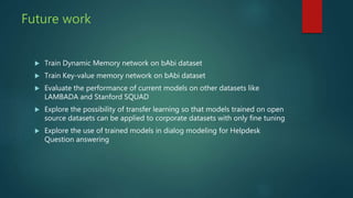 Future work
 Train Dynamic Memory network on bAbi dataset
 Train Key-value memory network on bAbi dataset
 Evaluate the performance of current models on other datasets like
LAMBADA and Stanford SQUAD
 Explore the possibility of transfer learning so that models trained on open
source datasets can be applied to corporate datasets with only fine tuning
 Explore the use of trained models in dialog modeling for Helpdesk
Question answering
 