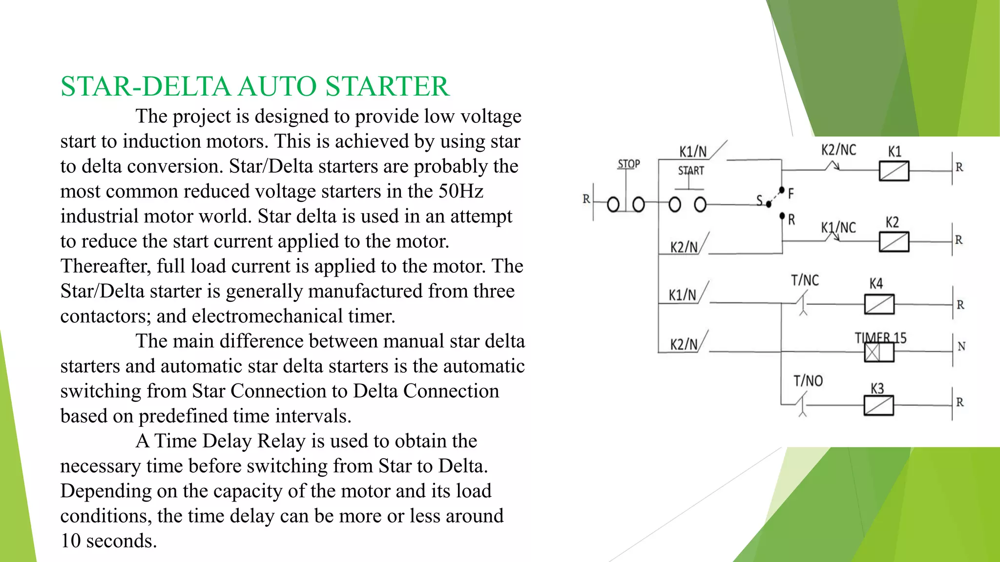 STAR-DELTA AUTO STARTER
The project is designed to provide low voltage
start to induction motors. This is achieved by using star
to delta conversion. Star/Delta starters are probably the
most common reduced voltage starters in the 50Hz
industrial motor world. Star delta is used in an attempt
to reduce the start current applied to the motor.
Thereafter, full load current is applied to the motor. The
Star/Delta starter is generally manufactured from three
contactors; and electromechanical timer.
The main difference between manual star delta
starters and automatic star delta starters is the automatic
switching from Star Connection to Delta Connection
based on predefined time intervals.
A Time Delay Relay is used to obtain the
necessary time before switching from Star to Delta.
Depending on the capacity of the motor and its load
conditions, the time delay can be more or less around
10 seconds.
 