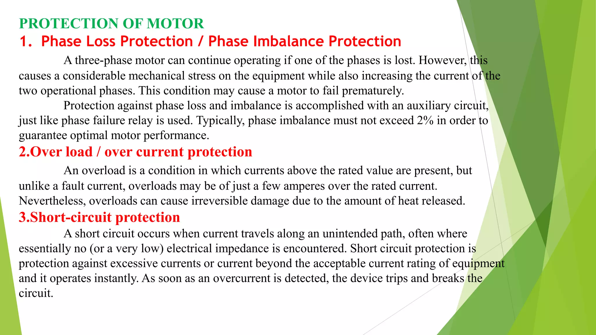 PROTECTION OF MOTOR
1. Phase Loss Protection / Phase Imbalance Protection
A three-phase motor can continue operating if one of the phases is lost. However, this
causes a considerable mechanical stress on the equipment while also increasing the current of the
two operational phases. This condition may cause a motor to fail prematurely.
Protection against phase loss and imbalance is accomplished with an auxiliary circuit,
just like phase failure relay is used. Typically, phase imbalance must not exceed 2% in order to
guarantee optimal motor performance.
2.Over load / over current protection
An overload is a condition in which currents above the rated value are present, but
unlike a fault current, overloads may be of just a few amperes over the rated current.
Nevertheless, overloads can cause irreversible damage due to the amount of heat released.
3.Short-circuit protection
A short circuit occurs when current travels along an unintended path, often where
essentially no (or a very low) electrical impedance is encountered. Short circuit protection is
protection against excessive currents or current beyond the acceptable current rating of equipment
and it operates instantly. As soon as an overcurrent is detected, the device trips and breaks the
circuit.
 