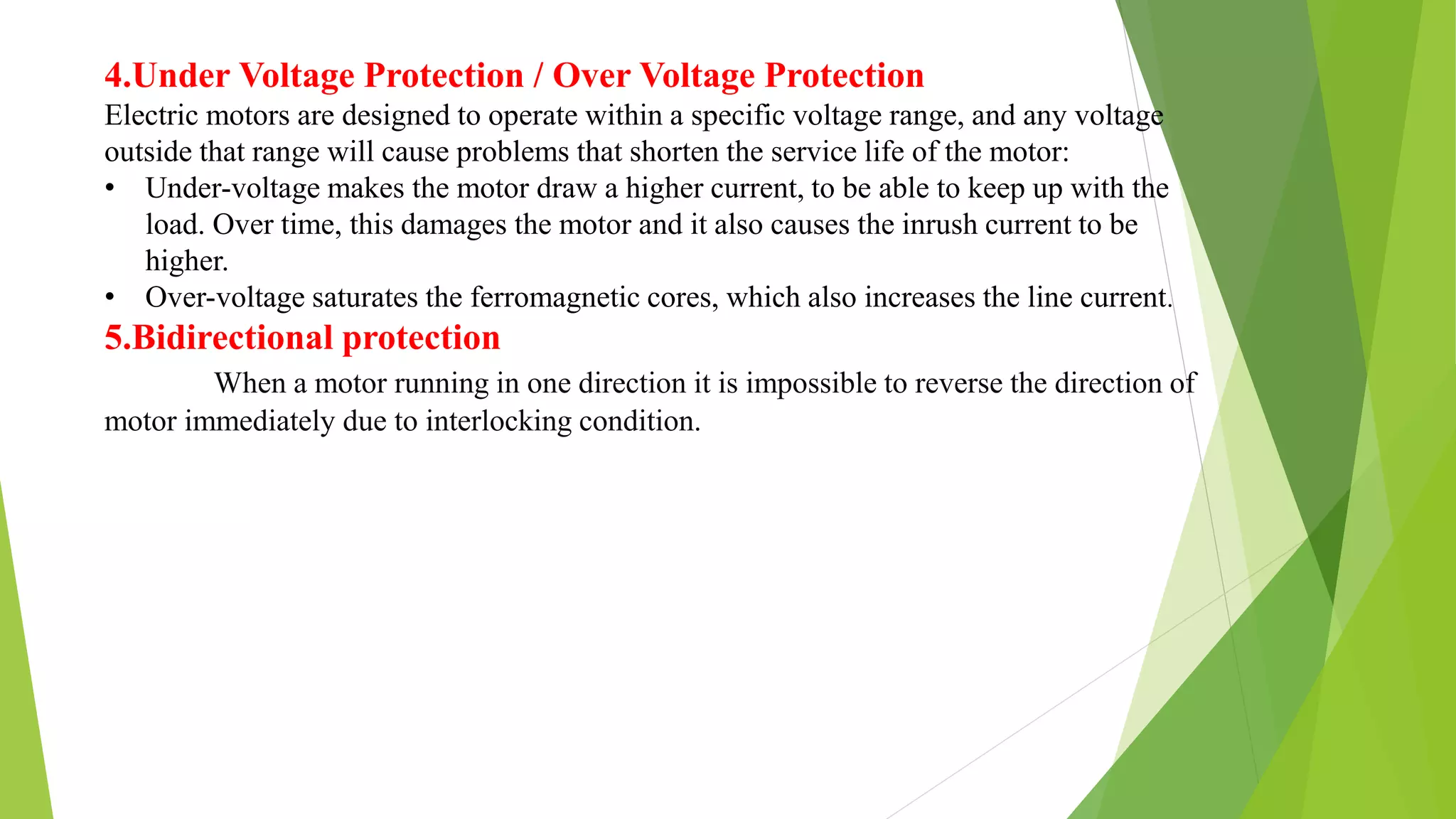 4.Under Voltage Protection / Over Voltage Protection
Electric motors are designed to operate within a specific voltage range, and any voltage
outside that range will cause problems that shorten the service life of the motor:
• Under-voltage makes the motor draw a higher current, to be able to keep up with the
load. Over time, this damages the motor and it also causes the inrush current to be
higher.
• Over-voltage saturates the ferromagnetic cores, which also increases the line current.
5.Bidirectional protection
When a motor running in one direction it is impossible to reverse the direction of
motor immediately due to interlocking condition.
 