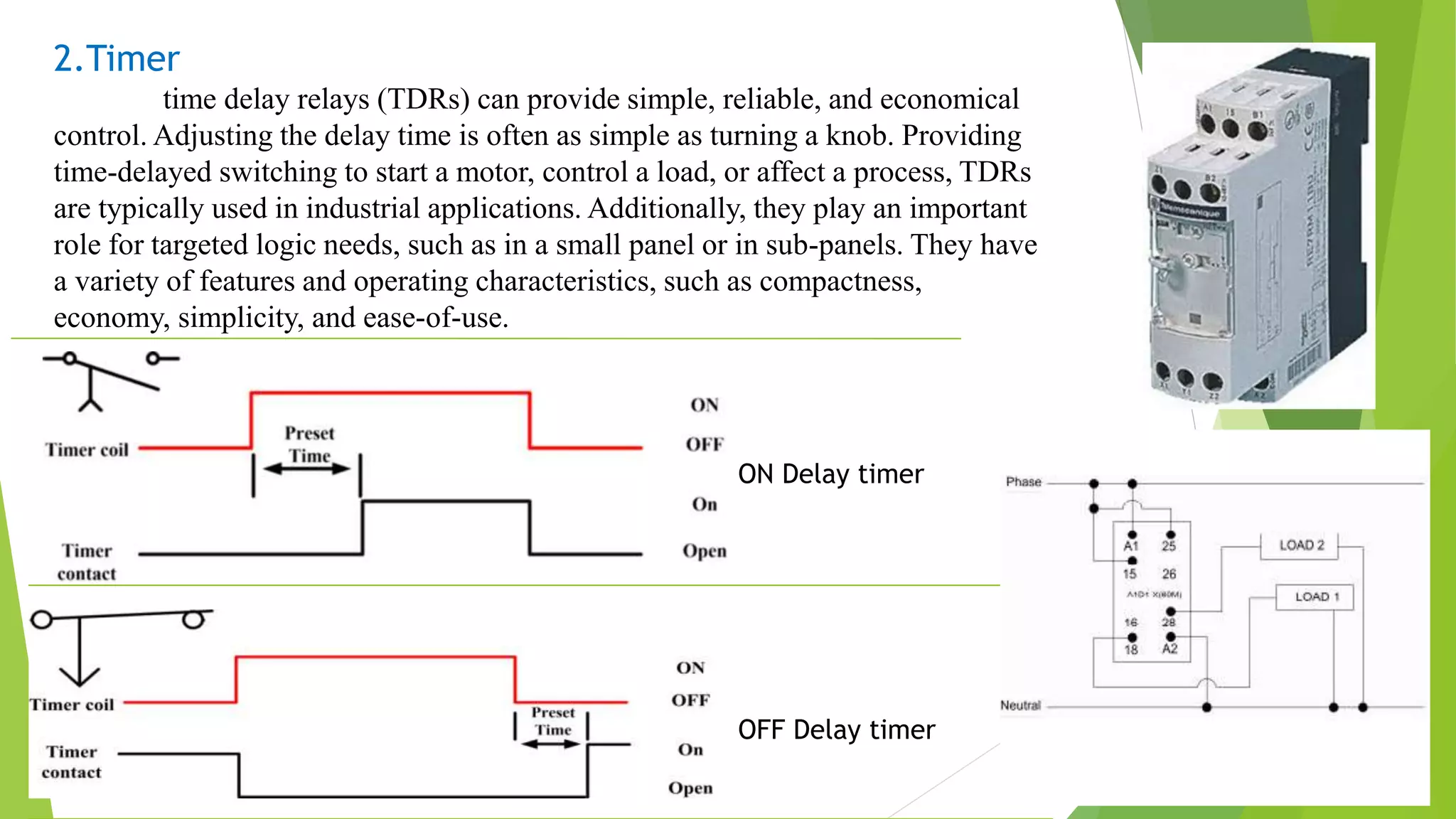 2.Timer
time delay relays (TDRs) can provide simple, reliable, and economical
control. Adjusting the delay time is often as simple as turning a knob. Providing
time-delayed switching to start a motor, control a load, or affect a process, TDRs
are typically used in industrial applications. Additionally, they play an important
role for targeted logic needs, such as in a small panel or in sub-panels. They have
a variety of features and operating characteristics, such as compactness,
economy, simplicity, and ease-of-use.
ON Delay timer
OFF Delay timer
 