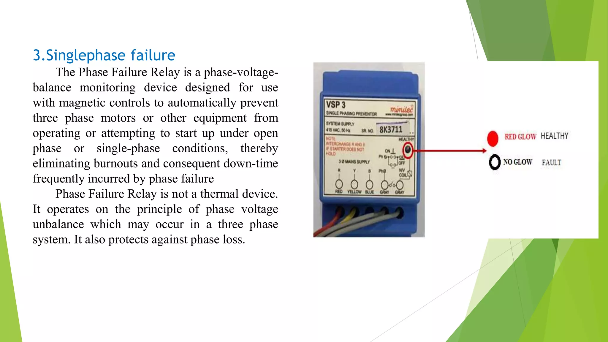 3.Singlephase failure
The Phase Failure Relay is a phase-voltage-
balance monitoring device designed for use
with magnetic controls to automatically prevent
three phase motors or other equipment from
operating or attempting to start up under open
phase or single-phase conditions, thereby
eliminating burnouts and consequent down-time
frequently incurred by phase failure
Phase Failure Relay is not a thermal device.
It operates on the principle of phase voltage
unbalance which may occur in a three phase
system. It also protects against phase loss.
 