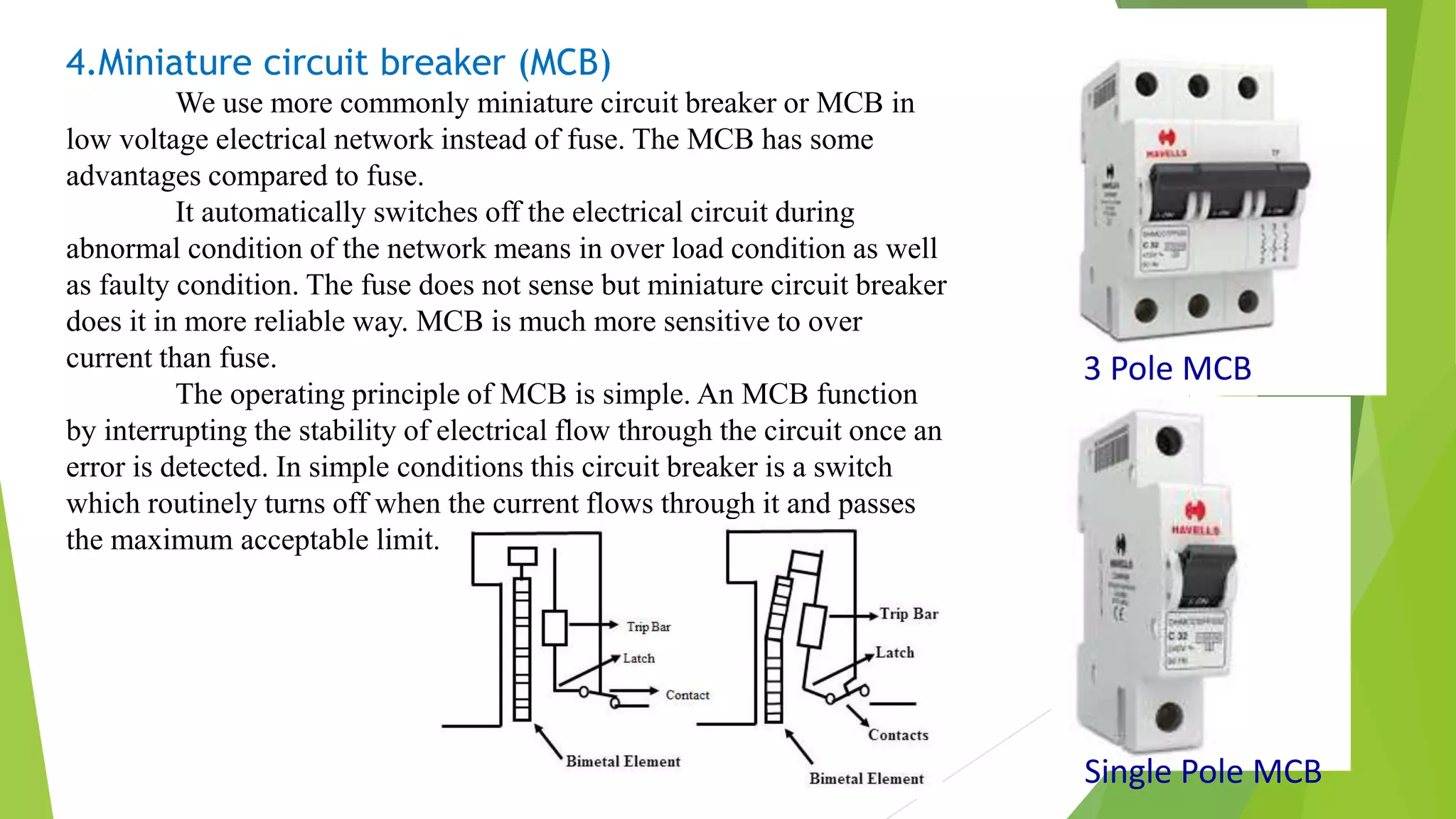 4.Miniature circuit breaker (MCB)
We use more commonly miniature circuit breaker or MCB in
low voltage electrical network instead of fuse. The MCB has some
advantages compared to fuse.
It automatically switches off the electrical circuit during
abnormal condition of the network means in over load condition as well
as faulty condition. The fuse does not sense but miniature circuit breaker
does it in more reliable way. MCB is much more sensitive to over
current than fuse.
The operating principle of MCB is simple. An MCB function
by interrupting the stability of electrical flow through the circuit once an
error is detected. In simple conditions this circuit breaker is a switch
which routinely turns off when the current flows through it and passes
the maximum acceptable limit.
3 Pole MCB
Single Pole MCB
 