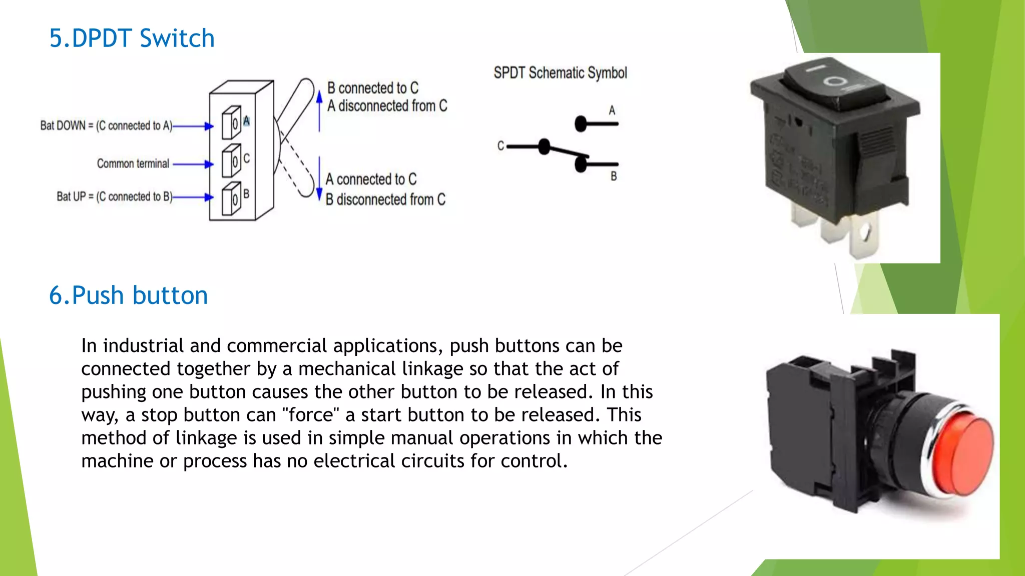 5.DPDT Switch
6.Push button
In industrial and commercial applications, push buttons can be
connected together by a mechanical linkage so that the act of
pushing one button causes the other button to be released. In this
way, a stop button can "force" a start button to be released. This
method of linkage is used in simple manual operations in which the
machine or process has no electrical circuits for control.
 