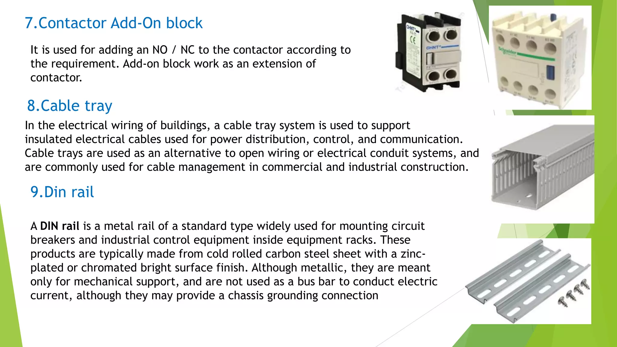7.Contactor Add-On block
It is used for adding an NO / NC to the contactor according to
the requirement. Add-on block work as an extension of
contactor.
8.Cable tray
In the electrical wiring of buildings, a cable tray system is used to support
insulated electrical cables used for power distribution, control, and communication.
Cable trays are used as an alternative to open wiring or electrical conduit systems, and
are commonly used for cable management in commercial and industrial construction.
9.Din rail
A DIN rail is a metal rail of a standard type widely used for mounting circuit
breakers and industrial control equipment inside equipment racks. These
products are typically made from cold rolled carbon steel sheet with a zinc-
plated or chromated bright surface finish. Although metallic, they are meant
only for mechanical support, and are not used as a bus bar to conduct electric
current, although they may provide a chassis grounding connection
 