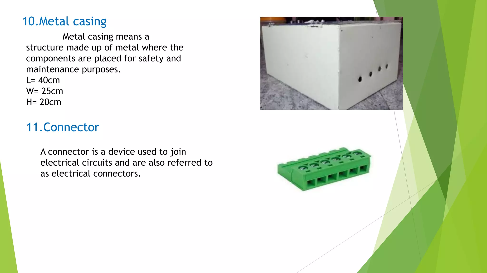 10.Metal casing
Metal casing means a
structure made up of metal where the
components are placed for safety and
maintenance purposes.
L= 40cm
W= 25cm
H= 20cm
11.Connector
A connector is a device used to join
electrical circuits and are also referred to
as electrical connectors.
 