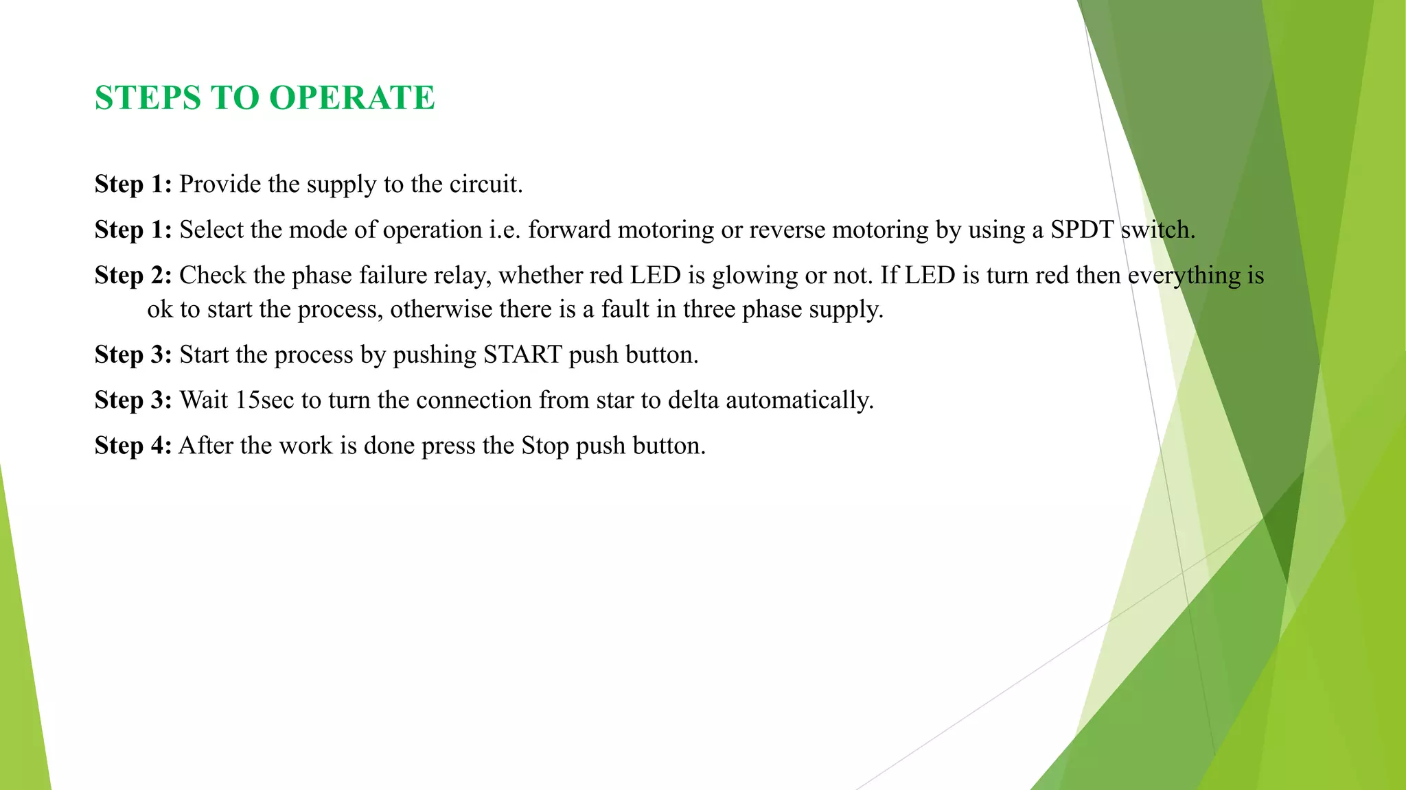 STEPS TO OPERATE
Step 1: Provide the supply to the circuit.
Step 1: Select the mode of operation i.e. forward motoring or reverse motoring by using a SPDT switch.
Step 2: Check the phase failure relay, whether red LED is glowing or not. If LED is turn red then everything is
ok to start the process, otherwise there is a fault in three phase supply.
Step 3: Start the process by pushing START push button.
Step 3: Wait 15sec to turn the connection from star to delta automatically.
Step 4: After the work is done press the Stop push button.
 