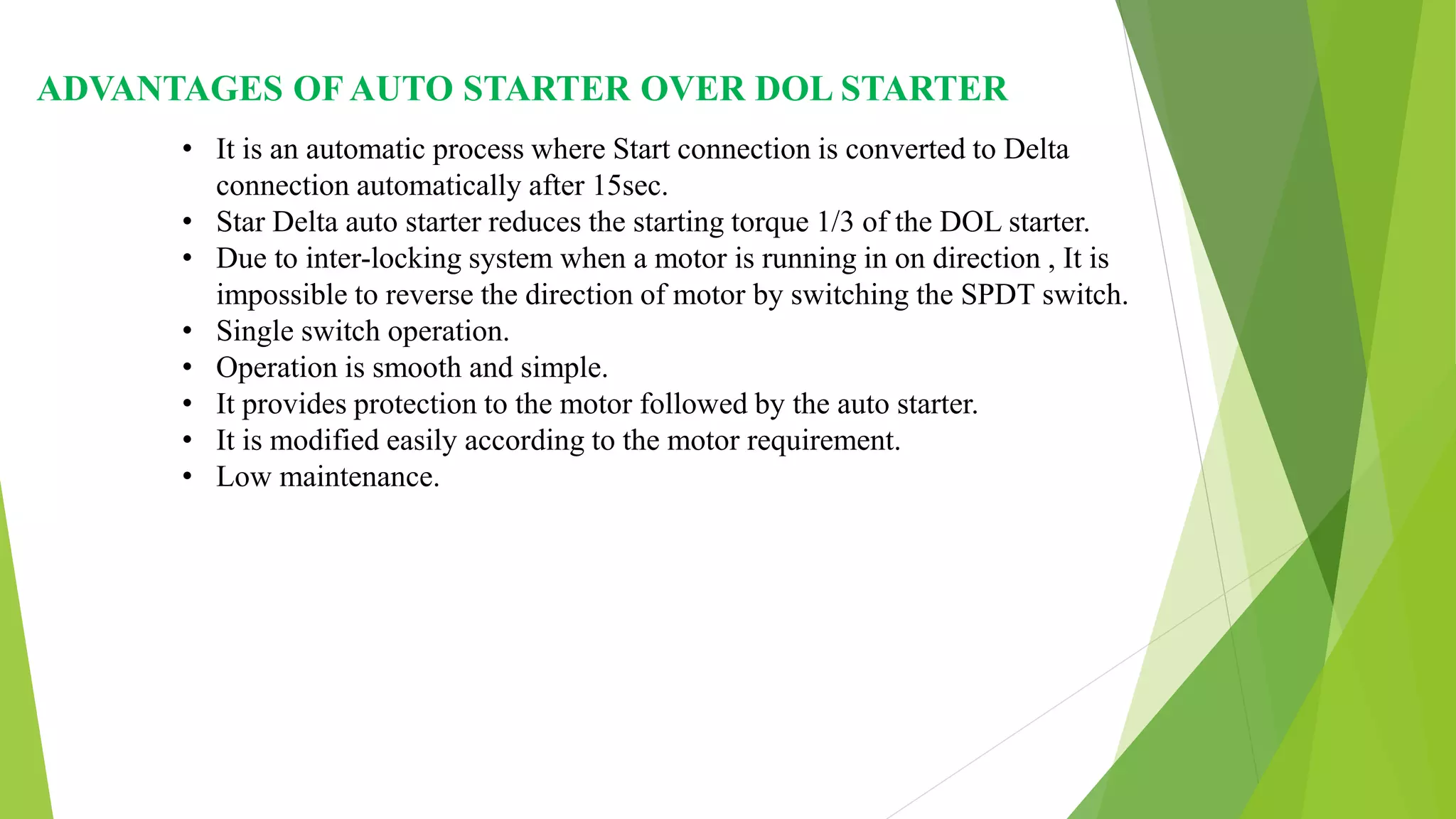ADVANTAGES OF AUTO STARTER OVER DOL STARTER
• It is an automatic process where Start connection is converted to Delta
connection automatically after 15sec.
• Star Delta auto starter reduces the starting torque 1/3 of the DOL starter.
• Due to inter-locking system when a motor is running in on direction , It is
impossible to reverse the direction of motor by switching the SPDT switch.
• Single switch operation.
• Operation is smooth and simple.
• It provides protection to the motor followed by the auto starter.
• It is modified easily according to the motor requirement.
• Low maintenance.
 