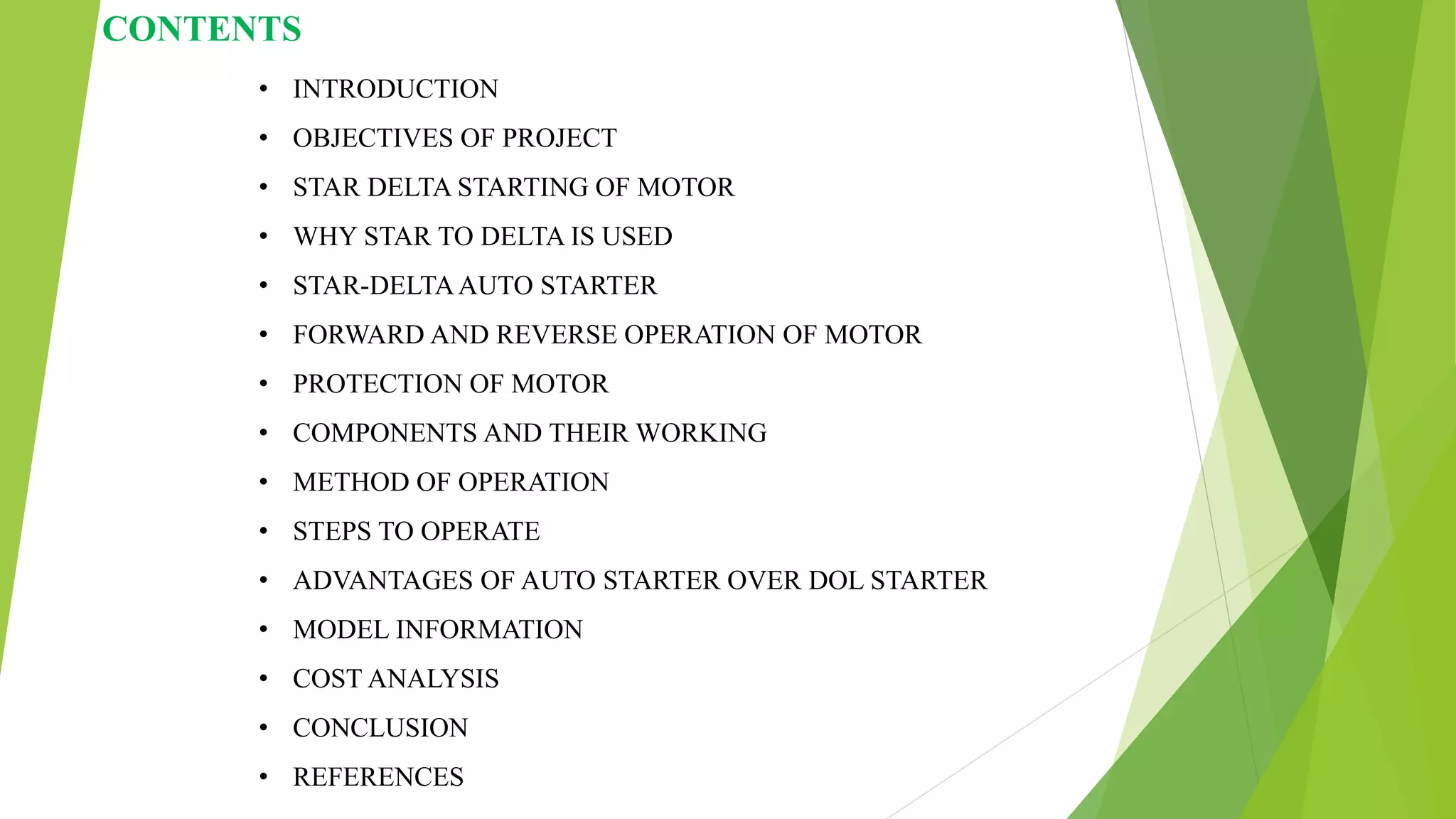 CONTENTS
• INTRODUCTION
• OBJECTIVES OF PROJECT
• STAR DELTA STARTING OF MOTOR
• WHY STAR TO DELTA IS USED
• STAR-DELTAAUTO STARTER
• FORWARD AND REVERSE OPERATION OF MOTOR
• PROTECTION OF MOTOR
• COMPONENTS AND THEIR WORKING
• METHOD OF OPERATION
• STEPS TO OPERATE
• ADVANTAGES OF AUTO STARTER OVER DOL STARTER
• MODEL INFORMATION
• COST ANALYSIS
• CONCLUSION
• REFERENCES
 