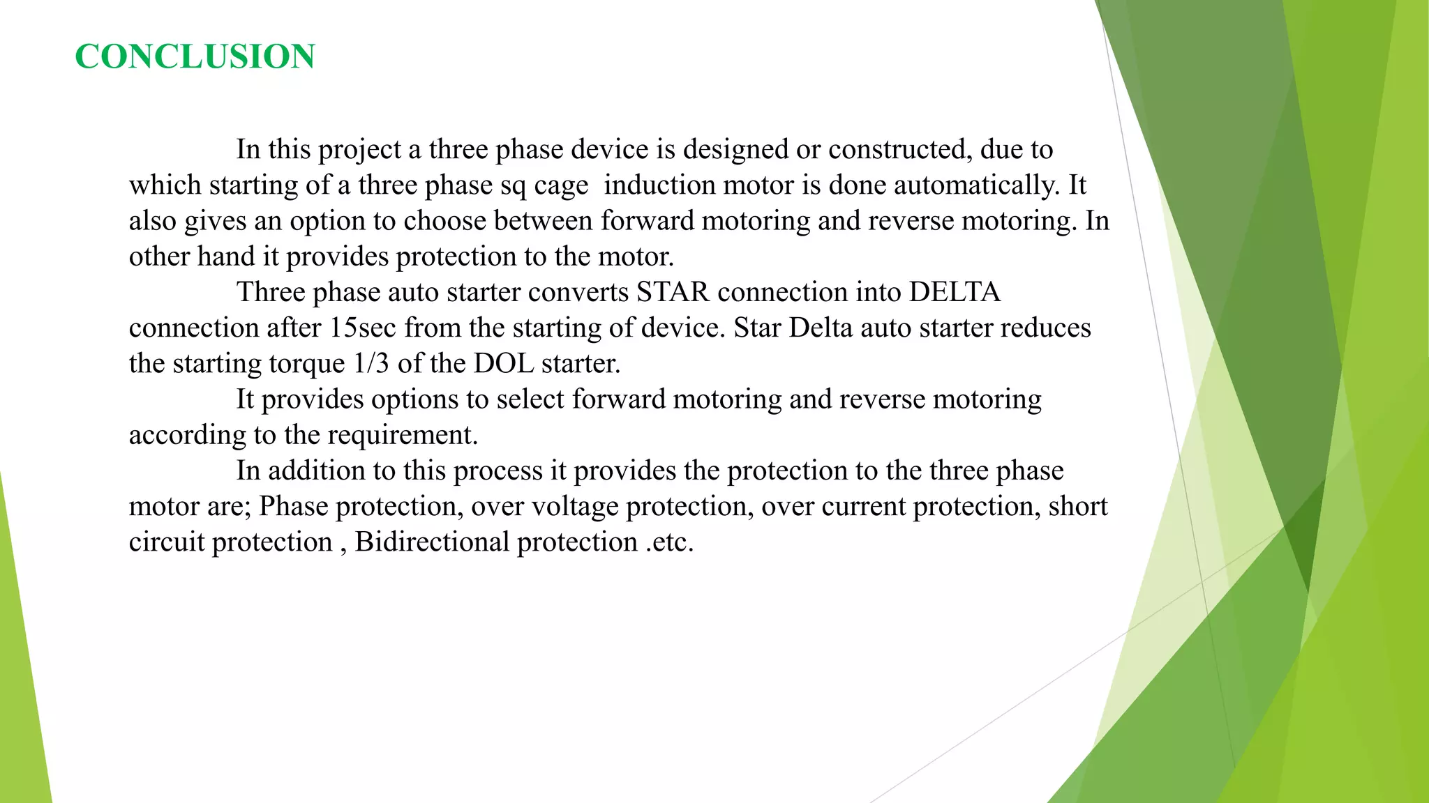CONCLUSION
In this project a three phase device is designed or constructed, due to
which starting of a three phase sq cage induction motor is done automatically. It
also gives an option to choose between forward motoring and reverse motoring. In
other hand it provides protection to the motor.
Three phase auto starter converts STAR connection into DELTA
connection after 15sec from the starting of device. Star Delta auto starter reduces
the starting torque 1/3 of the DOL starter.
It provides options to select forward motoring and reverse motoring
according to the requirement.
In addition to this process it provides the protection to the three phase
motor are; Phase protection, over voltage protection, over current protection, short
circuit protection , Bidirectional protection .etc.
 