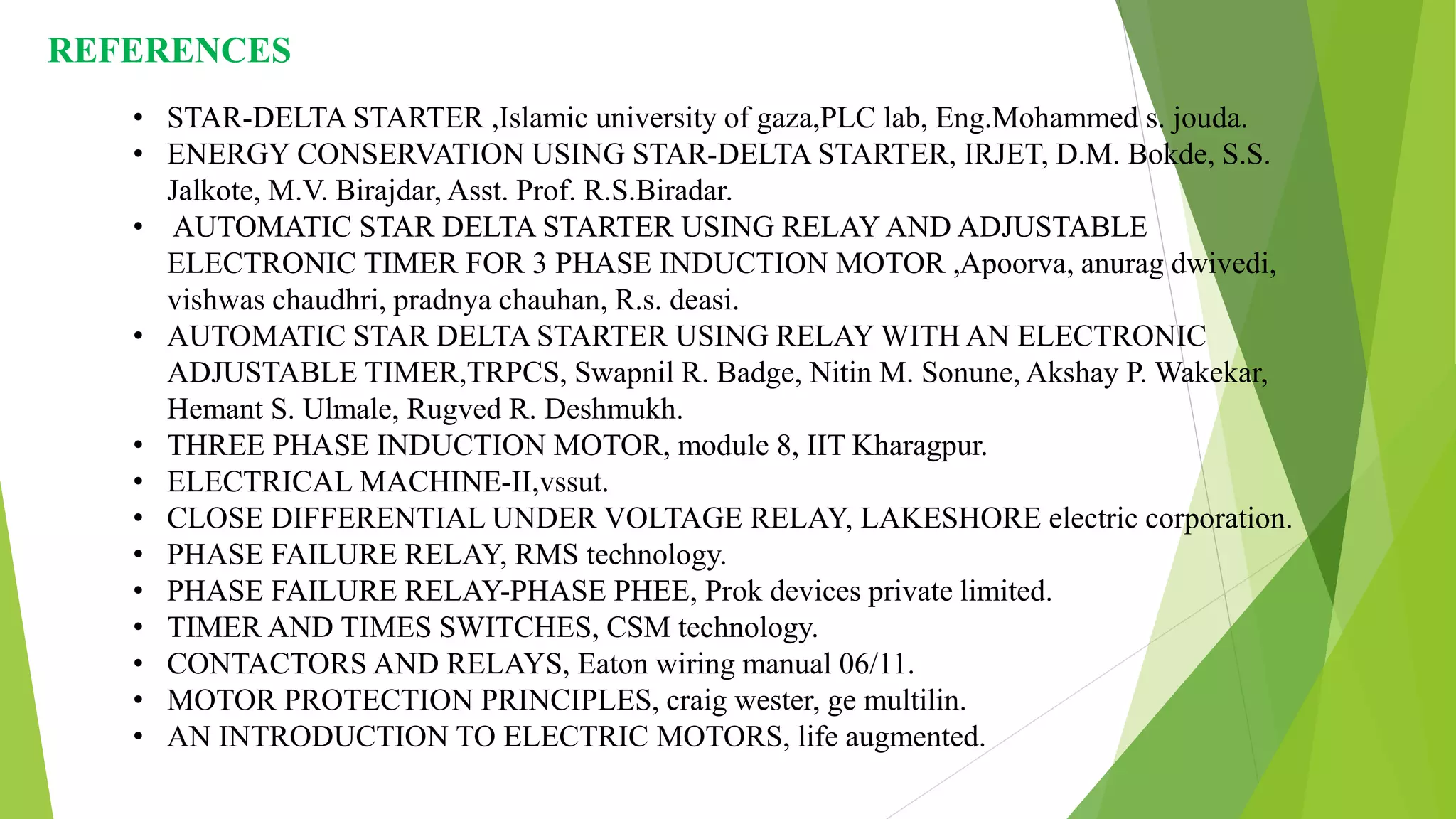 REFERENCES
• STAR-DELTA STARTER ,Islamic university of gaza,PLC lab, Eng.Mohammed s. jouda.
• ENERGY CONSERVATION USING STAR-DELTA STARTER, IRJET, D.M. Bokde, S.S.
Jalkote, M.V. Birajdar, Asst. Prof. R.S.Biradar.
• AUTOMATIC STAR DELTA STARTER USING RELAY AND ADJUSTABLE
ELECTRONIC TIMER FOR 3 PHASE INDUCTION MOTOR ,Apoorva, anurag dwivedi,
vishwas chaudhri, pradnya chauhan, R.s. deasi.
• AUTOMATIC STAR DELTA STARTER USING RELAY WITH AN ELECTRONIC
ADJUSTABLE TIMER,TRPCS, Swapnil R. Badge, Nitin M. Sonune, Akshay P. Wakekar,
Hemant S. Ulmale, Rugved R. Deshmukh.
• THREE PHASE INDUCTION MOTOR, module 8, IIT Kharagpur.
• ELECTRICAL MACHINE-II,vssut.
• CLOSE DIFFERENTIAL UNDER VOLTAGE RELAY, LAKESHORE electric corporation.
• PHASE FAILURE RELAY, RMS technology.
• PHASE FAILURE RELAY-PHASE PHEE, Prok devices private limited.
• TIMER AND TIMES SWITCHES, CSM technology.
• CONTACTORS AND RELAYS, Eaton wiring manual 06/11.
• MOTOR PROTECTION PRINCIPLES, craig wester, ge multilin.
• AN INTRODUCTION TO ELECTRIC MOTORS, life augmented.
 