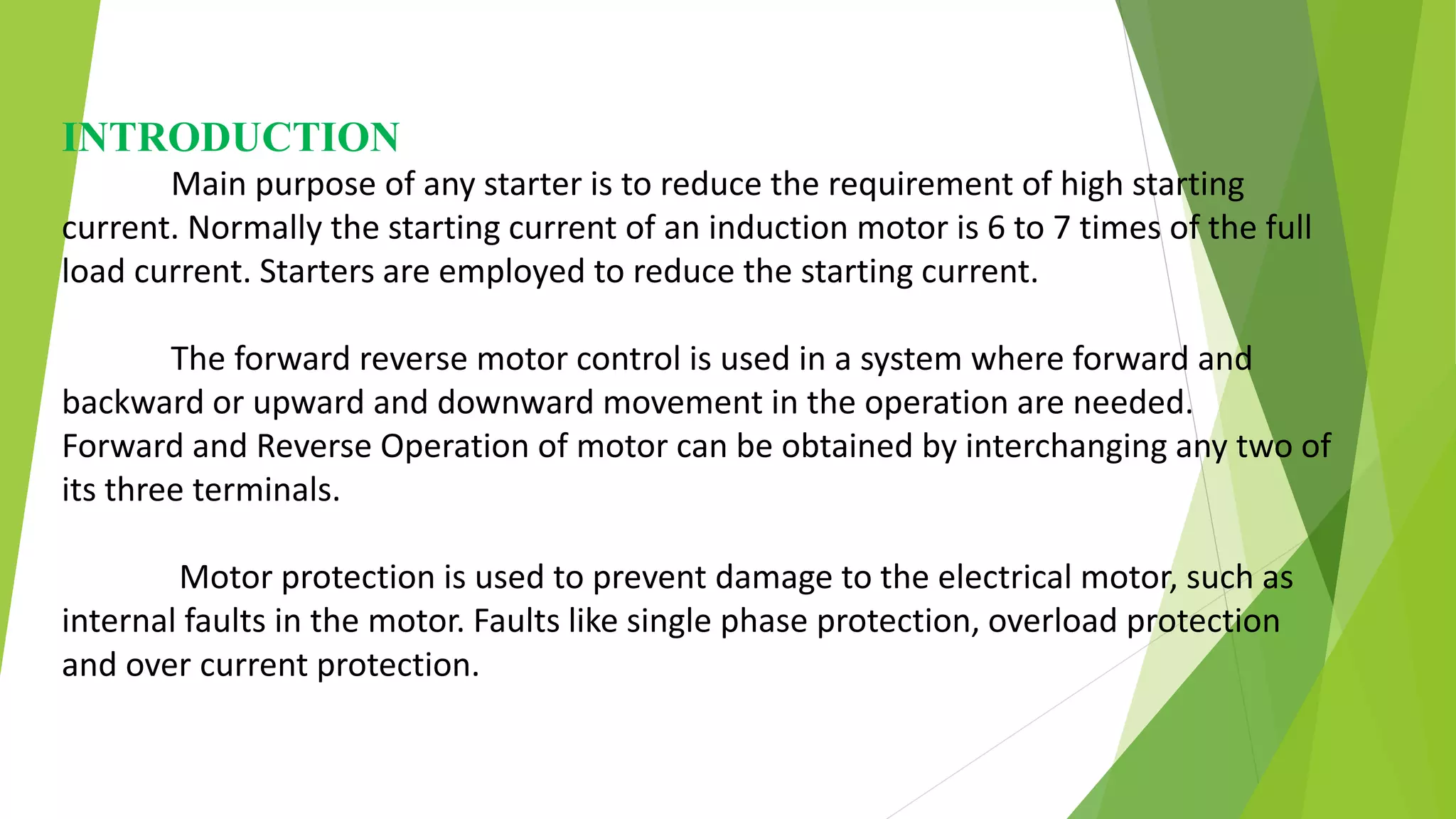 INTRODUCTION
Main purpose of any starter is to reduce the requirement of high starting
current. Normally the starting current of an induction motor is 6 to 7 times of the full
load current. Starters are employed to reduce the starting current.
The forward reverse motor control is used in a system where forward and
backward or upward and downward movement in the operation are needed.
Forward and Reverse Operation of motor can be obtained by interchanging any two of
its three terminals.
Motor protection is used to prevent damage to the electrical motor, such as
internal faults in the motor. Faults like single phase protection, overload protection
and over current protection.
 
