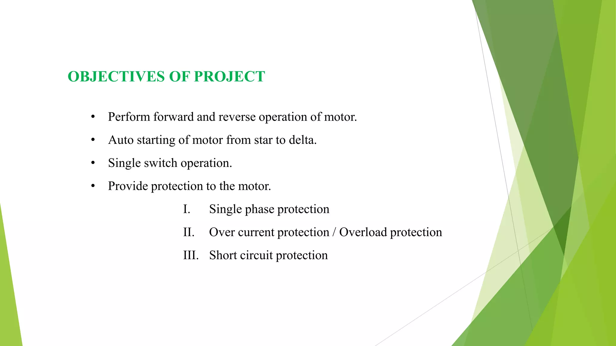 OBJECTIVES OF PROJECT
• Perform forward and reverse operation of motor.
• Auto starting of motor from star to delta.
• Single switch operation.
• Provide protection to the motor.
I. Single phase protection
II. Over current protection / Overload protection
III. Short circuit protection
 