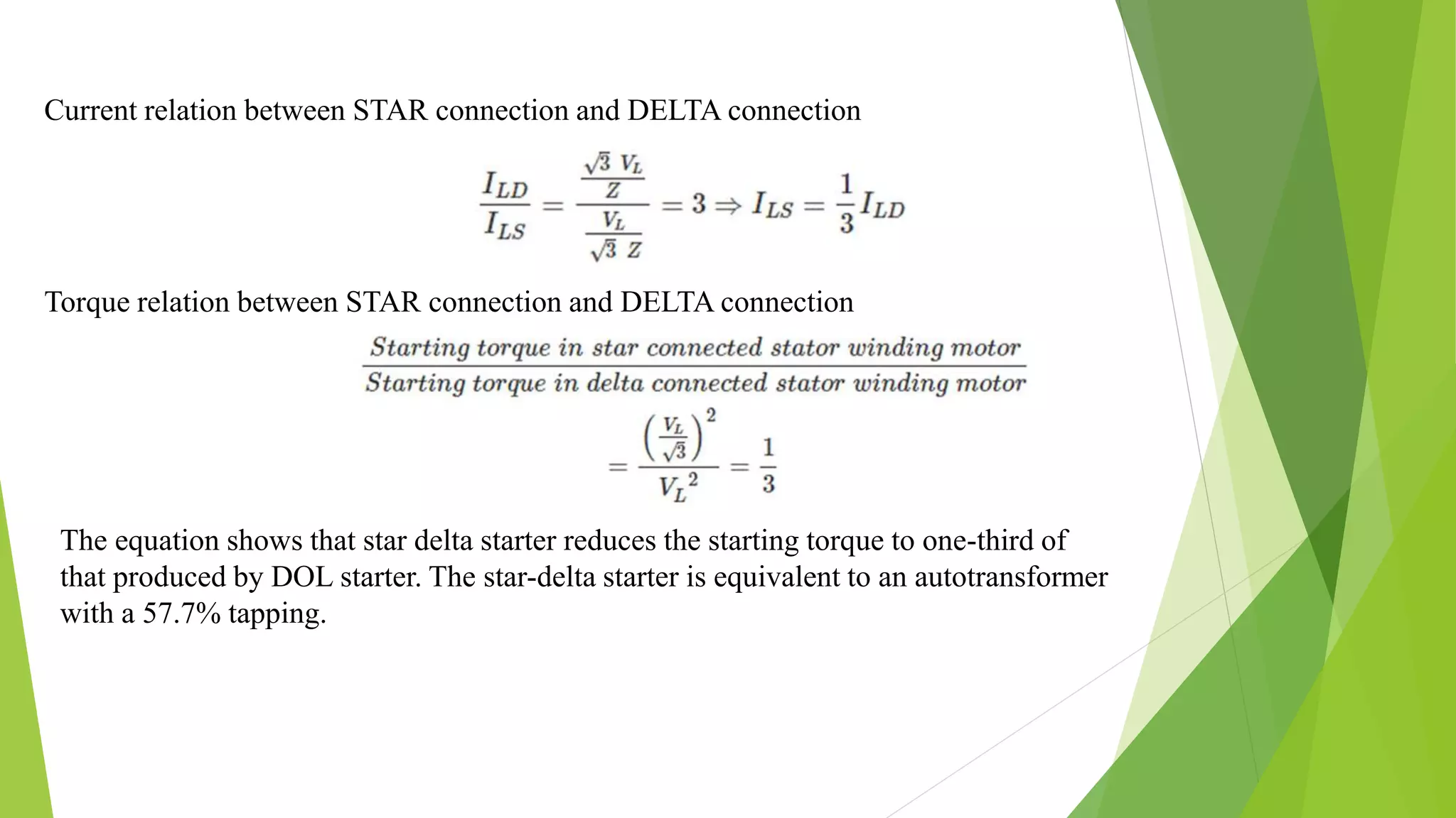 The equation shows that star delta starter reduces the starting torque to one-third of
that produced by DOL starter. The star-delta starter is equivalent to an autotransformer
with a 57.7% tapping.
Current relation between STAR connection and DELTA connection
Torque relation between STAR connection and DELTA connection
 