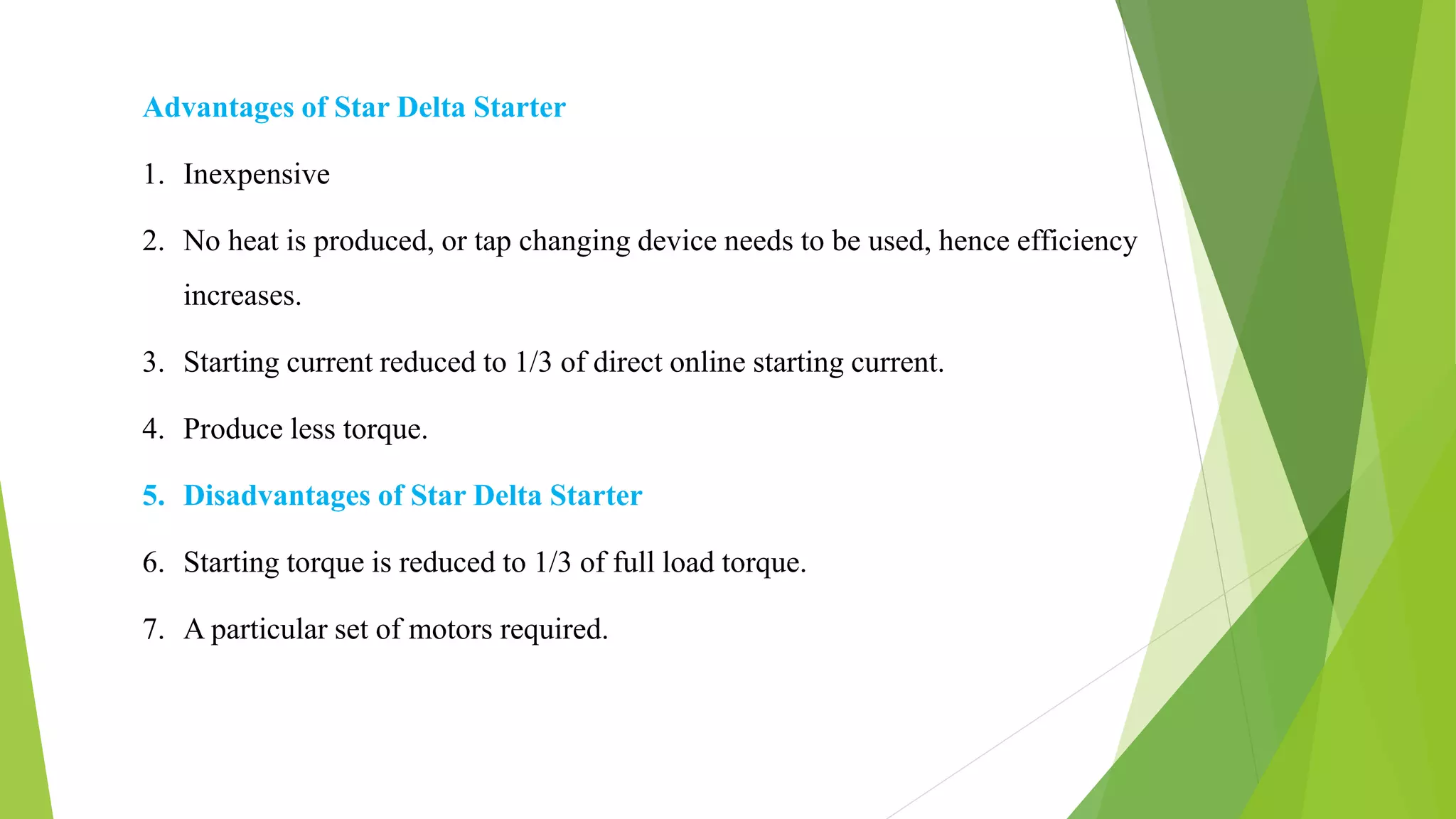 Advantages of Star Delta Starter
1. Inexpensive
2. No heat is produced, or tap changing device needs to be used, hence efficiency
increases.
3. Starting current reduced to 1/3 of direct online starting current.
4. Produce less torque.
5. Disadvantages of Star Delta Starter
6. Starting torque is reduced to 1/3 of full load torque.
7. A particular set of motors required.
 