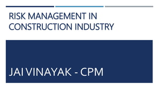 RISK MANAGEMENT IN
CONSTRUCTION INDUSTRY
JAIVINAYAK - CPM
 