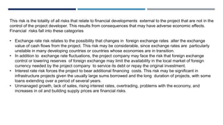 This risk is the totality of all risks that relate to financial developments external to the project that are not in the
control of the project developer. This results from consequences that may have adverse economic effects.
Financial risks fall into these categories
• Exchange rate risk relates to the possibility that changes in foreign exchange rates alter the exchange
value of cash flows from the project. This risk may be considerable, since exchange rates are particularly
unstable in many developing countries or countries whose economies are in transition.
• In addition to exchange rate fluctuations, the project company may face the risk that foreign exchange
control or lowering reserves of foreign exchange may limit the availability in the local market of foreign
currency needed by the project company to service its debt or repay the original investment.
• Interest rate risk forces the project to bear additional financing costs. This risk may be significant in
infrastructure projects given the usually large sums borrowed and the long duration of projects, with some
loans extending over a period of several years.
• Unmanaged growth, lack of sales, rising interest rates, overtrading, problems with the economy, and
increases in oil and building supply prices are financial risks.
 