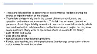 • These are risks relating to occurrence of environmental incidents during the
course of implementation of the project.
• These risks are generally within the control of the construction and the
operation and maintenance consortium. This risk has increased due to the
presence of strict legal liability in relation to such environmental incidents, which
can result not only in adverse affects on the financials of a project but may also
cause a closure of any work or operations of and in relation to the facility.
• Loss of flora and fauna
• Loss of fertile lands
• Rehabilitation and resettlement problems
• Floods, earthquakes, and other phenomena that damage construction sites or
make access for work impossible.
 