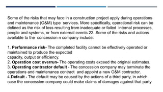Some of the risks that may face in a construction project apply during operations
and maintenance (O&M) type services. More specifically, operational risk can be
defined as the risk of loss resulting from inadequate or failed internal processes,
people and systems, or from external events 22. Some of the risks and actions
available to the concession n company include:
1. Performance risk- The completed facility cannot be effectively operated or
maintained to produce the expected
capacity, output or efficiency.
2. Operation cost overrun- The operating costs exceed the original estimates.
3. Operating contractor default - The concession company may terminate the
operations and maintenance contract and appoint a new O&M contractor.
4.Default - The default may be caused by the actions of a third party, in which
case the concession company could make claims of damages against that party
 