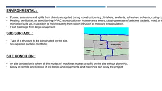 ENVIRONMENTAL :
• Fumes, emissions and spills from chemicals applied during construction (e.g., finishers, sealants, adhesives, solvents, curing co
• Heating, ventilation, air conditioning (HVAC) construction or maintenance errors, causing release of airborne bacteria, mold, or c
monoxide build-up, in addition to mold resulting from water intrusion or moisture encapsulation.
• Fluid discharge from large equipment.
SUB SURFACE :
• Type of a structure to be constructed on the site.
• Un-expected surface condition.
SITE CONDITION :
• on site congestion is when all the modes of machines makes a traffic on the site without planning .
• Delay in permits and license of the lorries and equipments and machines can delay the project
 
