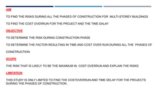 AIM
TO FIND THE RISKS DURING ALL THE PHASES OF CONSTRUCTION FOR MULTI-STOREY BUILDINGS
TO FIND THE COST OVERRUN FOR THE PROJECT AND THE TIME DALAY
OBJECTIVE
TO DETERMINE THE RISK DURING CONSTRUCTION PHASE
TO DETERMINE THE FACTOR RESULTING IN TIME AND COST OVER RUN DURING ALL THE PHASES OF
CONSTRUCTION
SCOPE
THE RISK THAT IS LIKELY TO BE THE MAXIMUM IN COST OVERRUN AND EXPLAIN THE RISKS
LIMITATION
THIS STUDY IS ONLY LIMITED TO FIND THE COSTOVERRUN AND TIME DELAY FOR THE PROJECTS
DURING THE PHASES OF CONSTRUCTION .
 