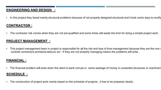 ENGINEERING AND DESIGN :
• In this project they faced mainly structural problems because of not properly designed structural and it took some days to rectify
CONTRACTOR :
• The contractor risk comes when they are not pre-qualified and some times will waste the time for doing a simple project work .
PROJECT MANAGEMENT :
• This project management team in project is responsible for all the risk and loss of time management because they are the one w
controls contractors,architects,labours ect . If they are not properly managing means the problems will arise .
FINANCIAL :
• The financial problem will arise when the client is bank corrupt or some wastage of money in unwanted structures or machinerie
SCHEDULE :
• The construction of project work mainly based on the schedule of projects , it has to be prepared clearly .
 